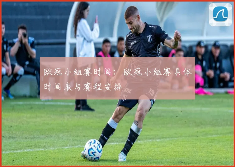 欧冠小组赛时间：欧冠小组赛具体时间表与赛程安排