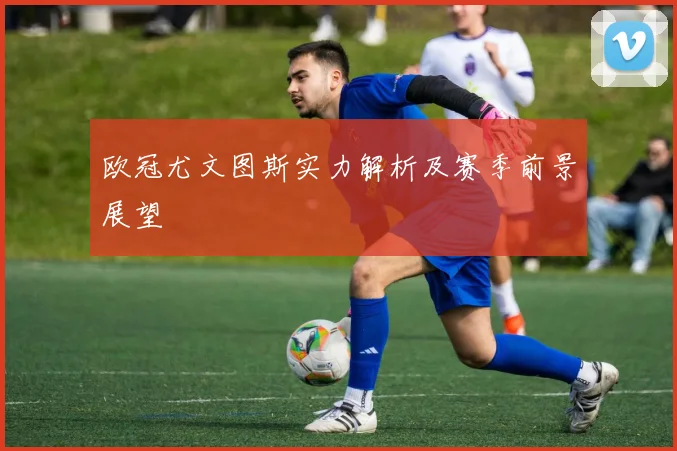 欧冠尤文图斯实力解析及赛季前景展望
