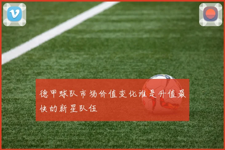 德甲球队市场价值变化谁是升值最快的新星队伍